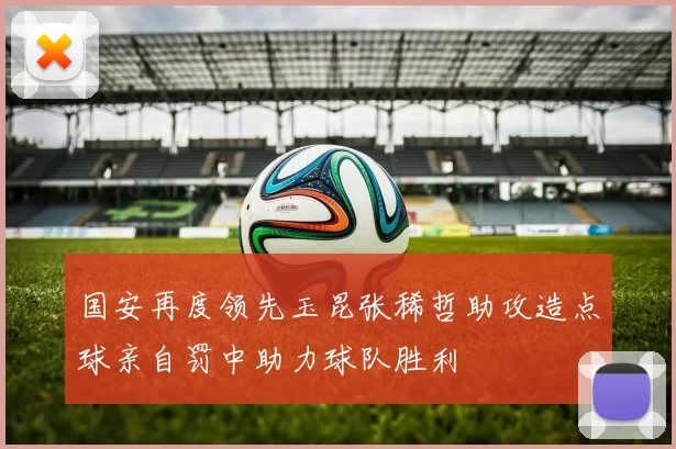 国安再度领先玉昆张稀哲助攻造点球亲自罚中助力球队胜利