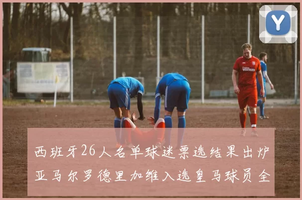 西班牙26人名单球迷票选结果出炉亚马尔罗德里加维入选皇马球员全无