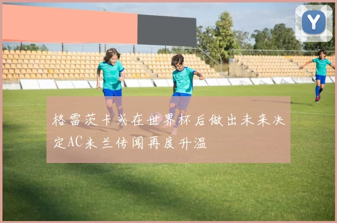 格雷茨卡或在世界杯后做出未来决定AC米兰传闻再度升温