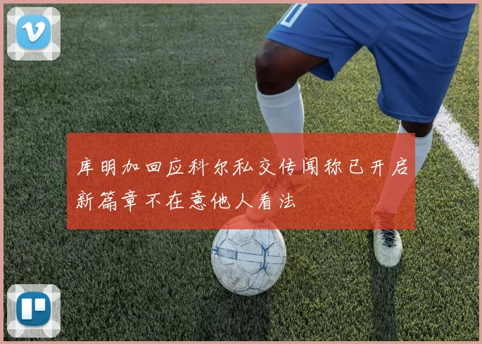 库明加回应科尔私交传闻称已开启新篇章不在意他人看法
