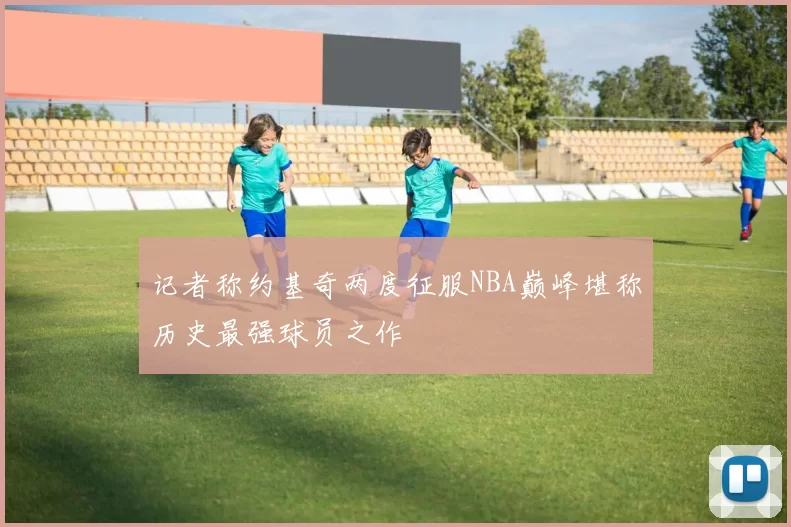 记者称约基奇两度征服NBA巅峰堪称历史最强球员之作