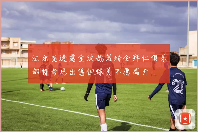 法尔克透露金玟哉若转会拜仁俱乐部将考虑出售但球员不愿离开