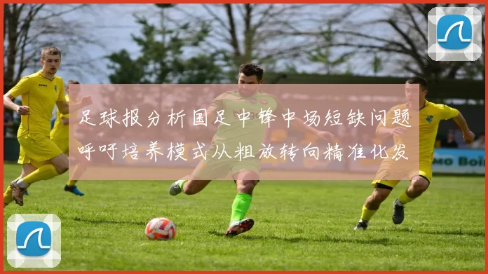 足球报分析国足中锋中场短缺问题呼吁培养模式从粗放转向精准化发展