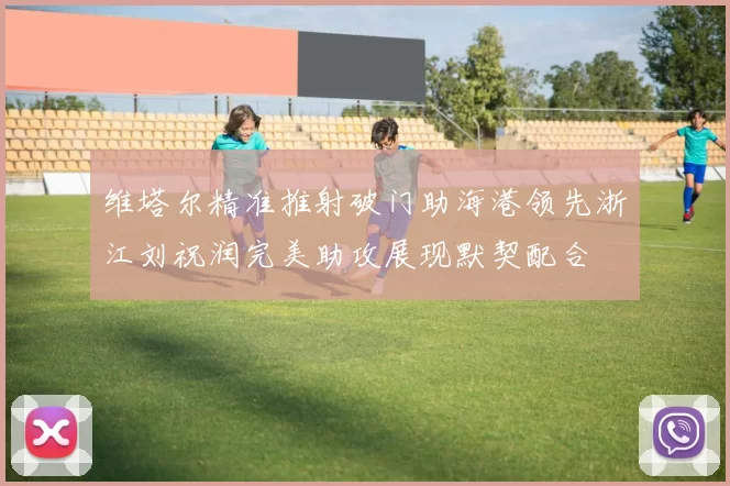 维塔尔精准推射破门助海港领先浙江刘祝润完美助攻展现默契配合