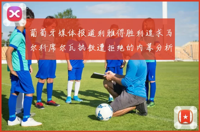 葡萄牙媒体报道利雅得胜利追求马尔科席尔瓦执教遭拒绝的内幕分析