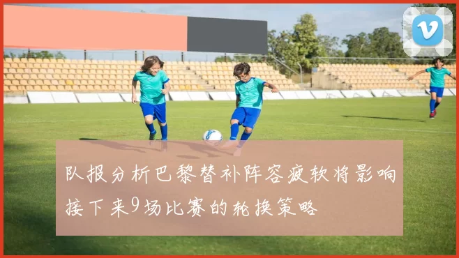 队报分析巴黎替补阵容疲软将影响接下来9场比赛的轮换策略