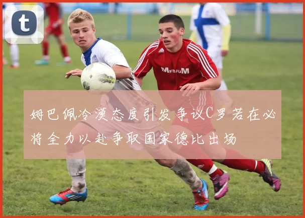 姆巴佩冷漠态度引发争议C罗若在必将全力以赴争取国家德比出场