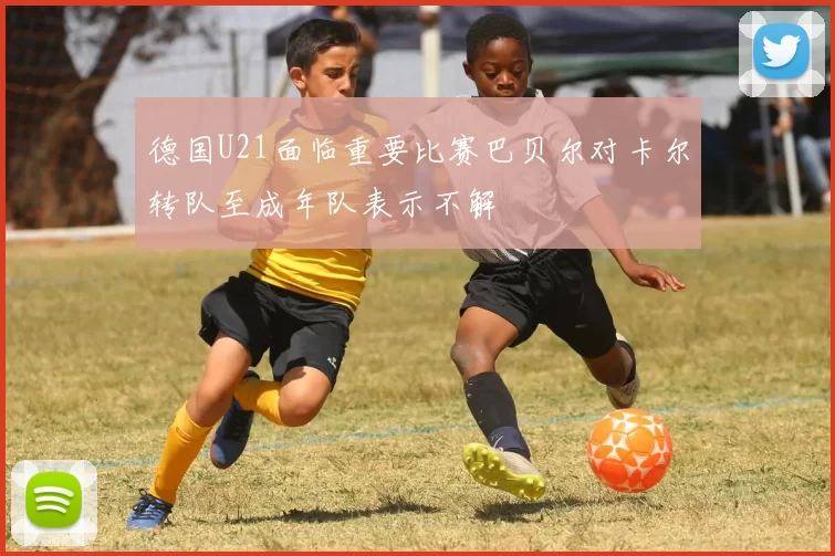 德国U21面临重要比赛巴贝尔对卡尔转队至成年队表示不解