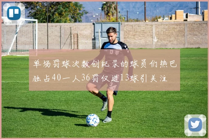单场罚球次数创纪录的球员们热巴独占40一人36罚仅进13球引关注