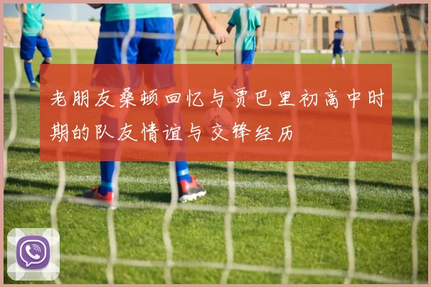 老朋友桑顿回忆与贾巴里初高中时期的队友情谊与交锋经历
