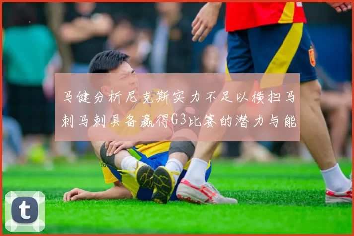 马健分析尼克斯实力不足以横扫马刺马刺具备赢得G3比赛的潜力与能力