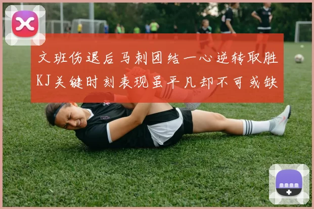 文班伤退后马刺团结一心逆转取胜KJ关键时刻表现虽平凡却不可或缺