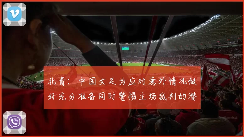北青：中国女足为应对意外情况做好充分准备同时警惕主场裁判的潜在影响