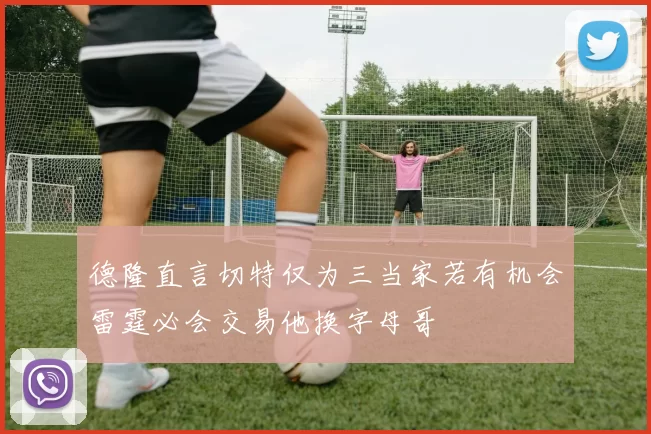 德隆直言切特仅为三当家若有机会雷霆必会交易他换字母哥