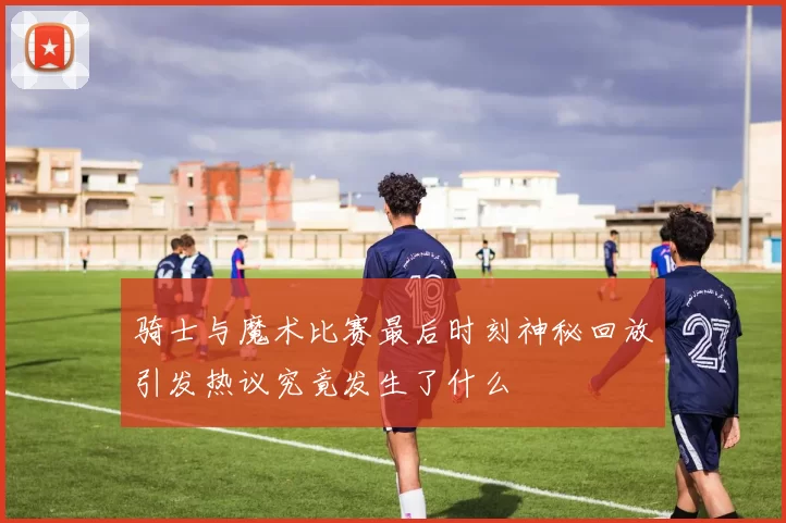 骑士与魔术比赛最后时刻神秘回放引发热议究竟发生了什么