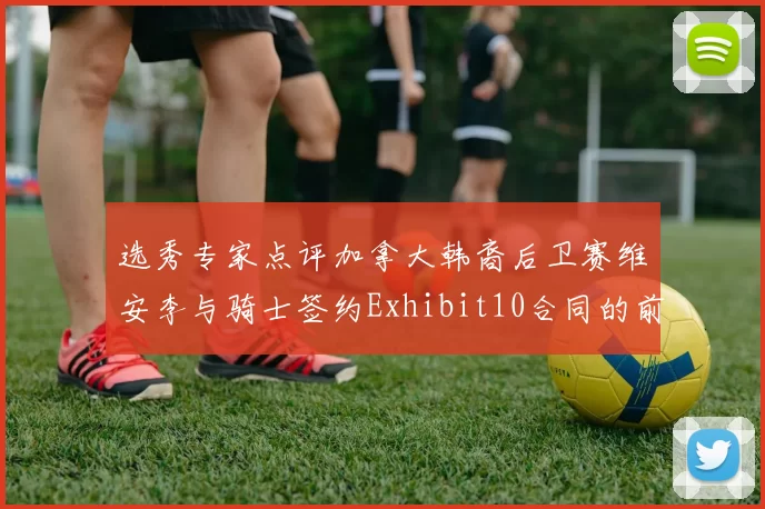 选秀专家点评加拿大韩裔后卫赛维安李与骑士签约Exhibit10合同的前景分析