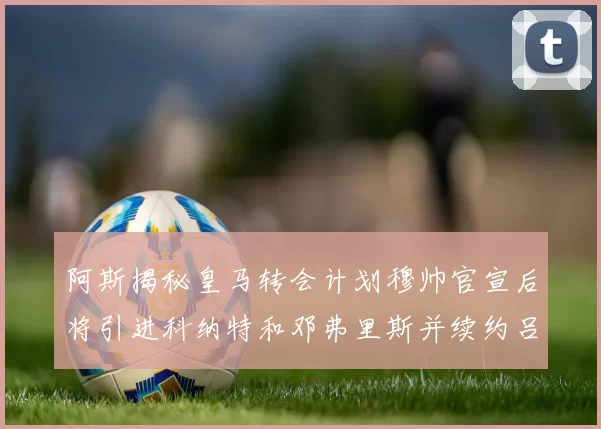 阿斯揭秘皇马转会计划穆帅官宣后将引进科纳特和邓弗里斯并续约吕迪格