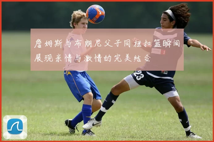 詹姆斯与布朗尼父子同框扣篮瞬间展现亲情与激情的完美结合