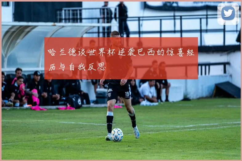 哈兰德谈世界杯逆袭巴西的惊喜经历与自我反思