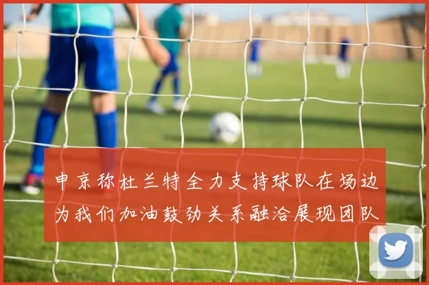 申京称杜兰特全力支持球队在场边为我们加油鼓劲关系融洽展现团队精神
