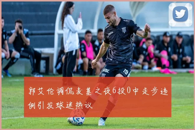 郭艾伦调侃麦基之夜6投0中走步违例引发球迷热议