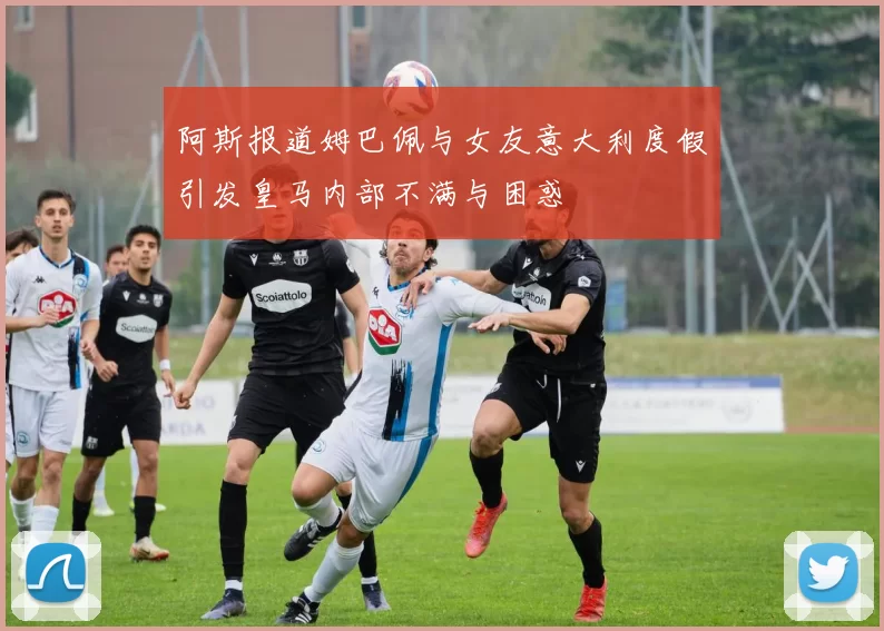 阿斯报道姆巴佩与女友意大利度假引发皇马内部不满与困惑