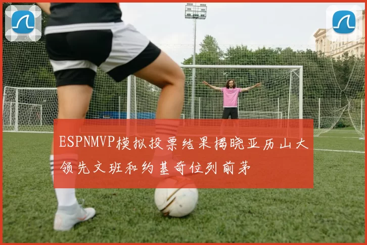 ESPNMVP模拟投票结果揭晓亚历山大领先文班和约基奇位列前茅