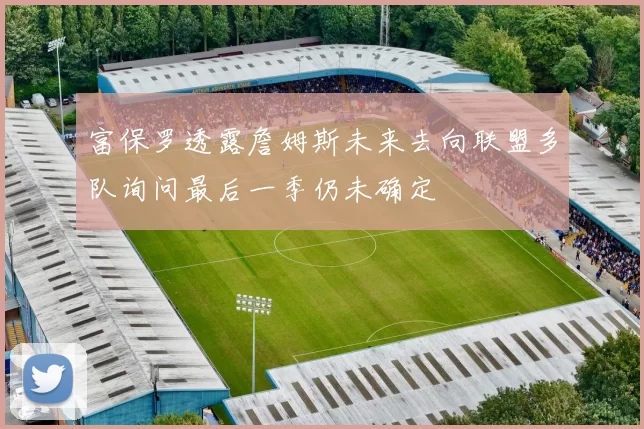 富保罗透露詹姆斯未来去向联盟多队询问最后一季仍未确定