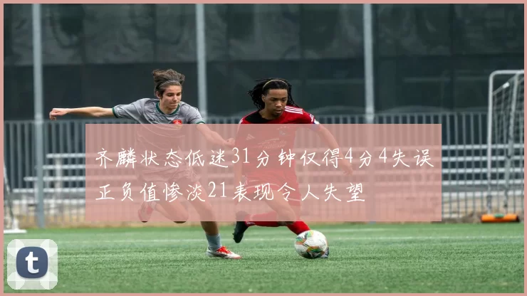 齐麟状态低迷31分钟仅得4分4失误正负值惨淡21表现令人失望