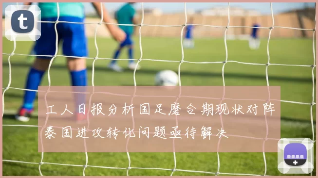 工人日报分析国足磨合期现状对阵泰国进攻转化问题亟待解决