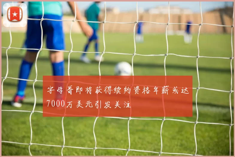字母哥即将获得续约资格年薪或达7000万美元引发关注