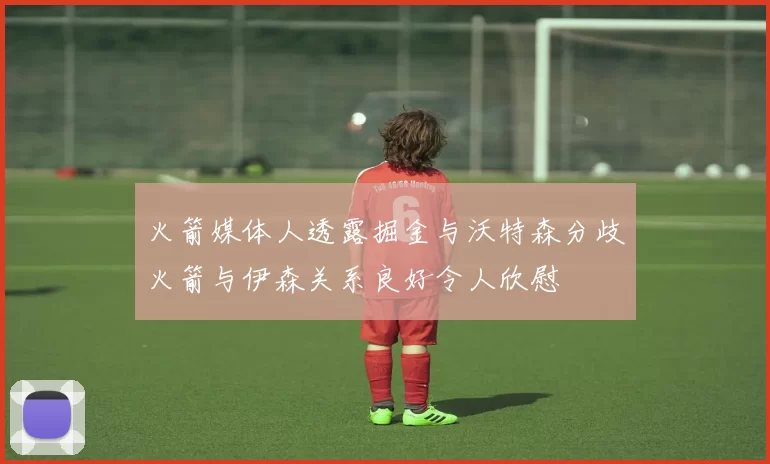 火箭媒体人透露掘金与沃特森分歧火箭与伊森关系良好令人欣慰