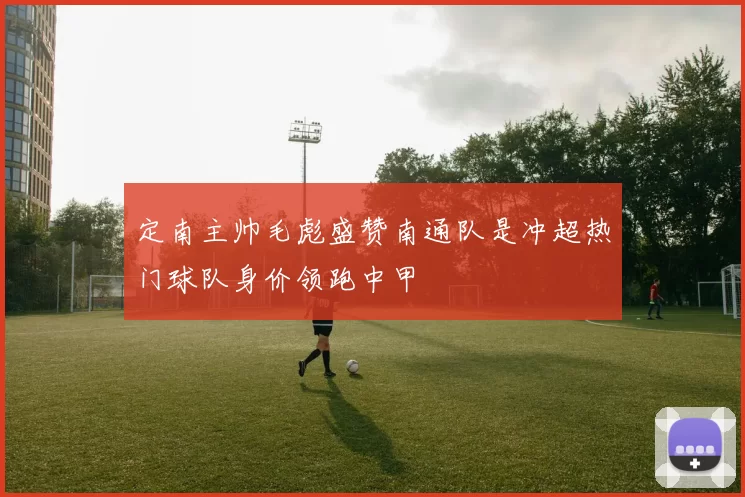 定南主帅毛彪盛赞南通队是冲超热门球队身价领跑中甲