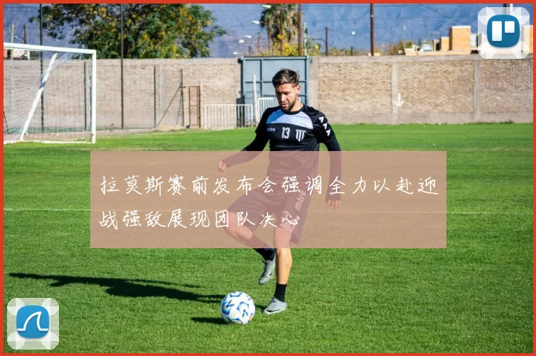 拉莫斯赛前发布会强调全力以赴迎战强敌展现团队决心