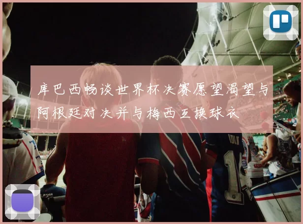 库巴西畅谈世界杯决赛愿望渴望与阿根廷对决并与梅西互换球衣