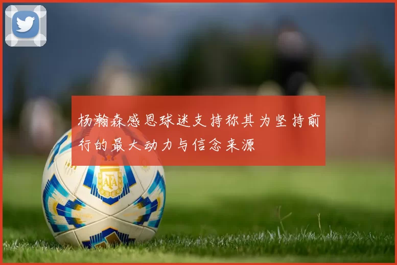 杨瀚森感恩球迷支持称其为坚持前行的最大动力与信念来源