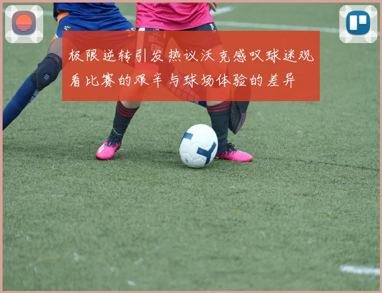 极限逆转引发热议沃克感叹球迷观看比赛的艰辛与球场体验的差异