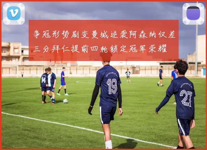 争冠形势剧变曼城逆袭阿森纳仅差三分拜仁提前四轮锁定冠军荣耀